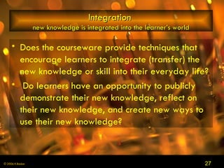 Integration   new knowledge is integrated into the learner’s world Does the courseware provide techniques that encourage learners to integrate (transfer) the new knowledge or skill into their everyday life? Do learners have an opportunity to publicly demonstrate their new knowledge, reflect on their new knowledge, and create new ways to use their new knowledge? 