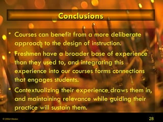 Conclusions Courses can benefit from a more deliberate approach to the design of instruction . Freshmen have a broader base of experience than they used to, and integrating this experience into our courses forms connections that engages students . Contextualizing their experience draws them in, and maintaining relevance while guiding their practice will sustain them . 