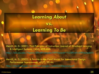 Learning  About vs. Learning  To Be Merrill, M. D. (2001). First Principles of Instruction.  Journal of Structural Learning & Intelligent Systems, 14 (4), 459-466. http://id2.usu.edu/Papers/5FirstPrinciples.PDF#search=%22First%20Principles%20of%20Instruction%22   Merrill, M. D. (2002). A Pebble-in-the-Pond Model for Instructional Design.  Performance Improvement, 41 (7), 39-44. http://cito.byuh.edu/merrill/text/papers/pebbleinthepond.pdf   