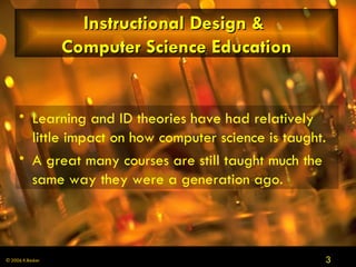 Instructional Design &  Computer Science Education Learning and ID theories have had relatively little impact on how computer science is taught.  A great many courses are still taught much the same way they were a generation ago . 