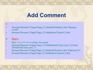 Add Comment   Browser(&quot;Browser&quot;).Page(&quot;Page_2&quot;).WebEdit(&quot;#hobby&quot;).Set &quot;Reading novels&quot; Browser(&quot;Browser&quot;).Page(&quot;Page_2&quot;).WebButton(&quot;Submit&quot;).Click Rem  Rem <<<<<<<<<<<<<check  the output Browser(&quot;Browser&quot;).Page(&quot;Page_3&quot;).WebElement(&quot;input_text_1&quot;).Check CheckPoint(&quot;input_text_1&quot;) Browser(&quot;Browser&quot;).Page(&quot;Page_3&quot;).WebEdit(&quot;#hobby&quot;).Set &quot;Watching TV&quot; Browser(&quot;Browser&quot;).Page(&quot;Page_3&quot;).WebButton(&quot;Submit&quot;).Click 