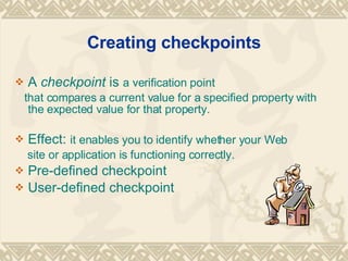 Creating checkpoints A  checkpoint  is  a verification point  that compares a current value for a specified property with the expected value for that property.  Effect:  it enables you to identify whether your Web site or application is functioning correctly. Pre-defined checkpoint  User-defined checkpoint  
