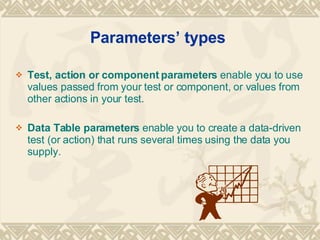 Parameters types  Test, action or component parameters  enable you to use values passed from your test or component, or values from other actions in your test. Data Table parameters  enable you to create a data-driven test (or action) that runs several times using the data you supply. 