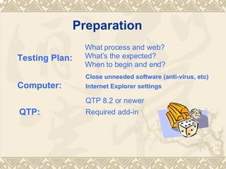 Preparation Testing Plan: What process and web? Whats the expected? When to begin and end? Computer: Close unneeded software (anti-virus, etc) Internet Explorer settings QTP: QTP 8.2 or newer Required add-in 