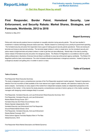 Find Industry reports, Company profiles
ReportLinker                                                                                                     and Market Statistics
                                              >> Get this Report Now by email!



First              Responder,                              Border                    Patrol,                   Homeland                           Security,             Law
Enforcement, and Security Robots: Market Shares, Strategies, and
Forecasts, Worldwide, 2012 to 2018
Published on May 2012

                                                                                                                                                        Report Summary

Police work robot security systems have an emphasis on causality reduction during security patrols. This aim has resulted in
investment in robotics technology because robots save lives. Robotic research is continuing to be a priority for government spending.
The homeland security and police first responders have a goal of making ground security patrols operational. Police are looking for
terrorists and trying to stop terrorist activities. The terrorists target civilians in order to create terror, but the homeland security and
police needs to target terrorists and protect civilians in order to get their job done effectively. Robots help in this task by sending
robots instead of Homeland security and police into dangerous places. The iRobot 210 Negotiator is a surveillance robot for public
safety professionals is illustrative of devices that are likely to proliferate to every law enforcement agency worldwide. The iRobot 210
Negotiator performs basic reconnaissance. The robot increases situational awareness in dangerous scenarios. Instead of going into
a dangerous situation and getting shot, it is better to send in a robot.




                                                                                                                                                         Table of Content

Table of Contents


First Responder Robot Executive Summary
The study is designed to give a comprehensive overview of the First Responder equipment market segment. Research represents a
selection from the mountains of data available of the most relevant and cogent market materials, with selections made by the most
senior analysts. Commentary on every aspect of the market from independent analysts creates an independent perspective in the
evaluation of the market. In this manner the study presents a comprehensive overview of what is going on in this market, assisting
managers with designing market strategies likely to succeed.


First Responder, Homeland Security, and Law Enforcement Robot Executive Summary ES-1
First Responder, Homeland Security, and Law Enforcement
Robots Market Driving Forces ES-1
Homeland Security And Police Ground Robots ES-3
Robots Operate Independently ES-3
Homeland Security Law Enforcement And First Responder
Ground Robots Market Shares ES-6
First Responder, Homeland Security, And Law Enforcement
Robots Market Forecasts ES-7
Police Actions Against Terrorists Replace Wars In The New
Global Economy ES-9



First Responder Robot Market Description and Market Dynamics


First Responder, Border Patrol, Homeland Security, Law Enforcement, and Security Robots: Market Shares, Strategies, and Forecasts, Worldwide, 2012 to 2018 (From Slid   Page 1/20
eshare)
 