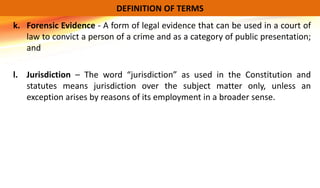 k. Forensic Evidence - A form of legal evidence that can be used in a court of
law to convict a person of a crime and as a category of public presentation;
and
l. Jurisdiction – The word “jurisdiction” as used in the Constitution and
statutes means jurisdiction over the subject matter only, unless an
exception arises by reasons of its employment in a broader sense.
DEFINITION OF TERMS
 