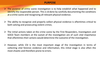  The purpose of crime scene investigation is to help establish what happened and to
identify the responsible person. This is id done by carefully documenting the conditions
at a crime scene and recognizing all relevant physical evidence.
 The ability to recognize and properly collect physical evidence is oftentimes critical to
both solving and prosecuting violent crimes.
 The initial actions taken at the crime scene by the First Responders, Investigators and
SOCO Team members at the outset of the investigation are of such vital importance
that oftentimes their actions would determine the outcome of the investigation.
 However, while CSI is the most important stage of the investigation in terms of
collecting vital forensic evidence and information, this initial stage is also often the
most chaotic and therefore prone to errors.
PURPOSE
 