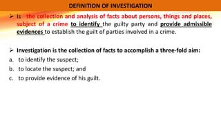  Is the collection and analysis of facts about persons, things and places,
subject of a crime to identify the guilty party and provide admissible
evidences to establish the guilt of parties involved in a crime.
 Investigation is the collection of facts to accomplish a three-fold aim:
a. to identify the suspect;
b. to locate the suspect; and
c. to provide evidence of his guilt.
DEFINITION OF INVESTIGATION
 