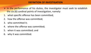  In the performance of his duties, the investigator must seek to establish
the six (6) cardinal points of investigation, namely:
1. what specific offense has been committed;
2. how the offense was committed;
3. who committed it;
4. where the offense was committed;
5. when it was committed; and
6. why it was committed.
DEFINITION OF INVESTIGATION
 