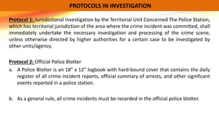 Protocol 1: Jurisdictional Investigation by the Territorial Unit Concerned The Police Station,
which has territorial jurisdiction of the area where the crime incident was committed, shall
immediately undertake the necessary investigation and processing of the crime scene,
unless otherwise directed by higher authorities for a certain case to be investigated by
other units/agency.
Protocol 2: Official Police Blotter
a. A Police Blotter is an 18” x 12” logbook with hard-bound cover that contains the daily
register of all crime incident reports, official summary of arrests, and other significant
events reported in a police station.
b. As a general rule, all crime incidents must be recorded in the official police blotter.
PROTOCOLS IN INVESTIGATION
 