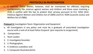 c. A separate Police Blotter, however, shall be maintained for offenses requiring
confidentiality like violence against women and children and those cases involving a
child in conflict with the law to protect their privacy pursuant to R.A. 9262 (Anti-
Violence Against Women and Children Act of 2004) and R.A. 9344 (Juvenile Justice and
Welfare Act of 2006).
Protocol 3: Investigation Team: Organization and Equipment
a. All investigators in any police unit must be a graduate of prescribed investigation
course with a rank of at least Police Corporal (pre-requisite to assignment).
b. Composition:
1. Team Leader;
2. 2. Investigator/recorder;
3. 3. Photographer;
4. 4. Evidence custodian; and
5. 5. Composite Illustrator/Artist
PROTOCOLS IN INVESTIGATION
 