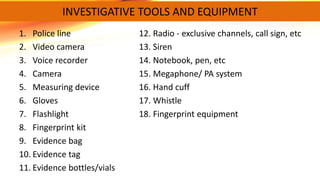 1. Police line 12. Radio - exclusive channels, call sign, etc
2. Video camera 13. Siren
3. Voice recorder 14. Notebook, pen, etc
4. Camera 15. Megaphone/ PA system
5. Measuring device 16. Hand cuff
6. Gloves 17. Whistle
7. Flashlight 18. Fingerprint equipment
8. Fingerprint kit
9. Evidence bag
10. Evidence tag
11. Evidence bottles/vials
INVESTIGATIVE TOOLS AND EQUIPMENT
 
