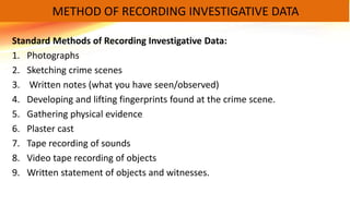 Standard Methods of Recording Investigative Data:
1. Photographs
2. Sketching crime scenes
3. Written notes (what you have seen/observed)
4. Developing and lifting fingerprints found at the crime scene.
5. Gathering physical evidence
6. Plaster cast
7. Tape recording of sounds
8. Video tape recording of objects
9. Written statement of objects and witnesses.
METHOD OF RECORDING INVESTIGATIVE DATA
 