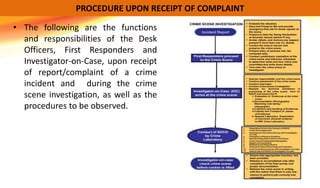 • The following are the functions
and responsibilities of the Desk
Officers, First Responders and
Investigator-on-Case, upon receipt
of report/complaint of a crime
incident and during the crime
scene investigation, as well as the
procedures to be observed.
PROCEDURE UPON RECEIPT OF COMPLAINT
 