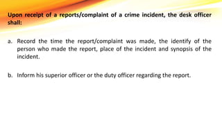 Upon receipt of a reports/complaint of a crime incident, the desk officer
shall:
a. Record the time the report/complaint was made, the identify of the
person who made the report, place of the incident and synopsis of the
incident.
b. Inform his superior officer or the duty officer regarding the report.
 