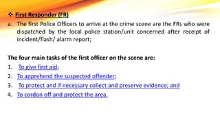  First Responder (FR)
a. The first Police Officers to arrive at the crime scene are the FRs who were
dispatched by the local police station/unit concerned after receipt of
incident/flash/ alarm report;
The four main tasks of the first officer on the scene are:
1. To give first aid;
2. To apprehend the suspected offender;
3. To protect and if necessary collect and preserve evidence; and
4. To cordon off and protect the area.
 