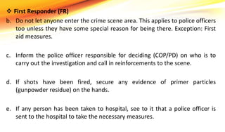  First Responder (FR)
b. Do not let anyone enter the crime scene area. This applies to police officers
too unless they have some special reason for being there. Exception: First
aid measures.
c. Inform the police officer responsible for deciding (COP/PD) on who is to
carry out the investigation and call in reinforcements to the scene.
d. If shots have been fired, secure any evidence of primer particles
(gunpowder residue) on the hands.
e. If any person has been taken to hospital, see to it that a police officer is
sent to the hospital to take the necessary measures.
 