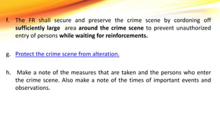 f. The FR shall secure and preserve the crime scene by cordoning off
sufficiently large area around the crime scene to prevent unauthorized
entry of persons while waiting for reinforcements.
g. Protect the crime scene from alteration.
h. Make a note of the measures that are taken and the persons who enter
the crime scene. Also make a note of the times of important events and
observations.
 