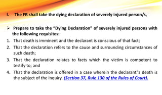 l. The FR shall take the dying declaration of severely injured person/s,
 Prepare to take the “Dying Declaration” of severely injured persons with
the following requisites:
1. That death is imminent and the declarant is conscious of that fact;
2. That the declaration refers to the cause and surrounding circumstances of
such death;
3. That the declaration relates to facts which the victim is competent to
testify to; and
4. That the declaration is offered in a case wherein the declarant‟s death is
the subject of the inquiry. (Section 37, Rule 130 of the Rules of Court).
 