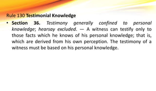 Rule 130 Testimonial Knowledge
• Section 36. Testimony generally confined to personal
knowledge; hearsay excluded. — A witness can testify only to
those facts which he knows of his personal knowledge; that is,
which are derived from his own perception. The testimony of a
witness must be based on his personal knowledge.
 