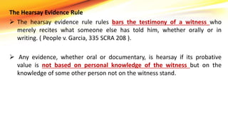 The Hearsay Evidence Rule
 The hearsay evidence rule rules bars the testimony of a witness who
merely recites what someone else has told him, whether orally or in
writing. ( People v. Garcia, 335 SCRA 208 ).
 Any evidence, whether oral or documentary, is hearsay if its probative
value is not based on personal knowledge of the witness but on the
knowledge of some other person not on the witness stand.
 