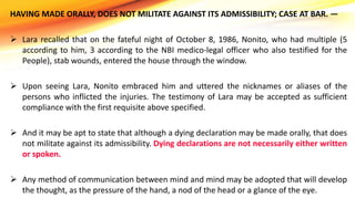 HAVING MADE ORALLY, DOES NOT MILITATE AGAINST ITS ADMISSIBILITY; CASE AT BAR. —
 Lara recalled that on the fateful night of October 8, 1986, Nonito, who had multiple (5
according to him, 3 according to the NBI medico-legal officer who also testified for the
People), stab wounds, entered the house through the window.
 Upon seeing Lara, Nonito embraced him and uttered the nicknames or aliases of the
persons who inflicted the injuries. The testimony of Lara may be accepted as sufficient
compliance with the first requisite above specified.
 And it may be apt to state that although a dying declaration may be made orally, that does
not militate against its admissibility. Dying declarations are not necessarily either written
or spoken.
 Any method of communication between mind and mind may be adopted that will develop
the thought, as the pressure of the hand, a nod of the head or a glance of the eye.
 