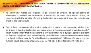 REQUISITE THAT DECLARATION WAS MADE UNDER A CONSCIOUSNESS OF IMPENDING
DEATH; NOT SATISFIED IN CASE AT BAR. —
 No ceremonial words are required to be uttered or written, no special action or
movement is needed, no incantation is necessary to invest such words, action, or
movement with the sanctity of a dying declaration as to exempt it from the exclusionary
effect of the hearsay rule.
 Even if death supervenes after such a declaration is made is not primordial, all that is to
be proven is that the declaration was made under a "consciousness of impending death,"
which means simply that the declarant is fully aware that he is dying or going to die from
his wounds or injuries soon or imminently, or shall have a complete conviction that death
is at hand, or there must be "a settled hopeless expectation." (5 Moran, Comments on the
Rules of Court, 296, citing Shepard v. U.S., 66 78 L ed., p. 197. Decision, 10; rollo, 24.)
 