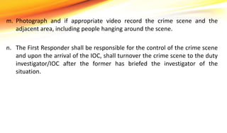 m. Photograph and if appropriate video record the crime scene and the
adjacent area, including people hanging around the scene.
n. The First Responder shall be responsible for the control of the crime scene
and upon the arrival of the IOC, shall turnover the crime scene to the duty
investigator/IOC after the former has briefed the investigator of the
situation.
 