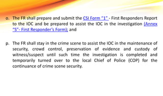 o. The FR shall prepare and submit the CSI Form “1” - First Responders Report
to the IOC and be prepared to assist the IOC in the investigation (Annex
“S”- First Responder’s Form); and
p. The FR shall stay in the crime scene to assist the IOC in the maintenance of
security, crowd control, preservation of evidence and custody of
witness/suspect until such time the investigation is completed and
temporarily turned over to the local Chief of Police (COP) for the
continuance of crime scene security.
 