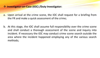  Investigator-on-Case (IOC) /Duty Investigator:
a. Upon arrival at the crime scene, the IOC shall request for a briefing from
the FR and make a quick assessment of the crime;
b. At this stage, the IOC shall assume full responsibility over the crime scene
and shall conduct a thorough assessment of the scene and inquiry into
incident. If necessary the IOC may conduct crime scene search outside the
area where the incident happened employing any of the various search
methods;
 