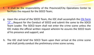 f. It shall be the responsibility of the Provincial/City Operations Center to
facilitate the request for the SOCO Team;
g. Upon the arrival of the SOCO Team, the IOC shall accomplish the CSI Form
“2” - Request for the Conduct of SOCO and submit the same to the SOCO
Team Leader. The SOCO team shall not enter the crime scene unless the
IOC makes the official written request wherein he assures the SOCO team
of his presence and support; and
h. The IOC shall brief the SOCO Team upon their arrival at the crime scene
and shall jointly conduct the preliminary crime scene survey.
 