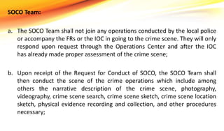 SOCO Team:
a. The SOCO Team shall not join any operations conducted by the local police
or accompany the FRs or the IOC in going to the crime scene. They will only
respond upon request through the Operations Center and after the IOC
has already made proper assessment of the crime scene;
b. Upon receipt of the Request for Conduct of SOCO, the SOCO Team shall
then conduct the scene of the crime operations which include among
others the narrative description of the crime scene, photography,
videography, crime scene search, crime scene sketch, crime scene location
sketch, physical evidence recording and collection, and other procedures
necessary;
 