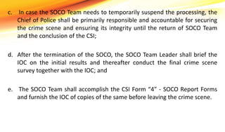 c. In case the SOCO Team needs to temporarily suspend the processing, the
Chief of Police shall be primarily responsible and accountable for securing
the crime scene and ensuring its integrity until the return of SOCO Team
and the conclusion of the CSI;
d. After the termination of the SOCO, the SOCO Team Leader shall brief the
IOC on the initial results and thereafter conduct the final crime scene
survey together with the IOC; and
e. The SOCO Team shall accomplish the CSI Form “4” - SOCO Report Forms
and furnish the IOC of copies of the same before leaving the crime scene.
 