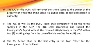 d. The IOC or the COP shall turn-over the crime scene to the owner of the
property or where the crime scene is a public place, to any local person in
authority;
e. The IOC as well as the SOCO Team shall completely fill-up the forms
specified in this SOP. The IOC shall accomplish and submit the
Investigator’s Report with all the required attachments to the COP within
two (2) working days from the date of incidence (See Annex H); and
d. The CSI Report shall be the first entry in the Case Folder for the
investigation of the incident.
 