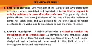 c. First Responder (FR) – Are members of the PNP or other law enforcement
agencies who are mandated and expected to be the first to respond to
calls for assistance in cases of incidents of crime. They generally refer to
police officers who have jurisdiction of the area where the incident or
crime has taken place and will proceed to the crime scene to render
assistance to the victim and to protect and secure the incident scene;
d. Criminal Investigator – A Police Officer who is tasked to conduct the
investigation of all criminal cases as provided for and embodied under
the Revised Penal Code/Criminal Laws and Special Laws. A well-trained,
disciplined and experienced professional in the field of criminal
investigation duties and responsibilities;
DEFINITION OF TERMS
 