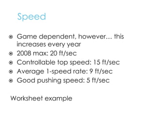 Speed
⦿ Game dependent, however… this
increases every year
⦿ 2008 max: 20 ft/sec
⦿ Controllable top speed: 15 ft/sec
⦿ Average 1-speed rate: 9 ft/sec
⦿ Good pushing speed: 5 ft/sec
Worksheet example
 