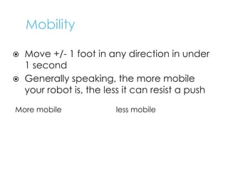 Mobility
⦿ Move +/- 1 foot in any direction in under
1 second
⦿ Generally speaking, the more mobile
your robot is, the less it can resist a push
More mobile less mobile
K
i
l
l
o
u
g
h
M
e
c
a
n
u
m
S
w
e
r
v
e
6
+
w
h
e
e
l
4
w
d
l
o
n
g
T
a
n
k
T
r
e
a
d
s
4
w
d
w
i
d
e
 