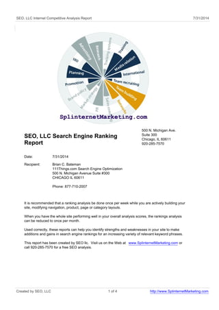 SEO, LLC Internet Competitive Analysis Report 7/31/2014 
SEO, LLC Search Engine Ranking 
Report 
500 N. Michigan Ave. 
Suite 300 
Chicago, IL 60611 
920-285-7570 
Date: 7/31/2014 
Recipient: Brian C. Bateman 
111Things.com Search Engine Optimization 
500 N. Michigan Avenue Suite #300 
CHICAGO IL 60611 
Phone: 877-710-2007 
It is recommended that a ranking analysis be done once per week while you are actively building your 
site, modifying navigation, product, page or category layouts. 
When you have the whole site performing well in your overall analysis scores, the rankings analysis 
can be reduced to once per month. 
Used correctly, these reports can help you identify strengths and weaknesses in your site to make 
additions and gains in search engine rankings for an increasing variety of relevant keyword phrases. 
This report has been created by SEO llc. Visit us on the Web at www.SplinternetMarketing.com or 
call 920-285-7570 for a free SEO analysis. 
Created by SEO, LLC 1 of 4 http://www.SplinternetMarketing.com 
 