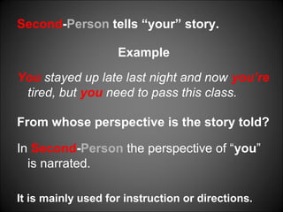 Second-Person tells “your” story.
Example
You stayed up late last night and now you’re
tired, but you need to pass this class.
From whose perspective is the story told?
In Second-Person the perspective of “you”
is narrated.
It is mainly used for instruction or directions.
 