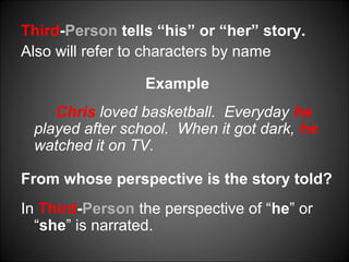Third-Person tells “his” or “her” story.
Also will refer to characters by name
Example
Chris loved basketball. Everyday he
played after school. When it got dark, he
watched it on TV.
From whose perspective is the story told?
In Third-Person the perspective of “he” or
“she” is narrated.
 