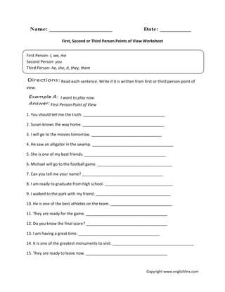 First, Second or Third Person Points of View Worksheet
Read each sentence. Write if it is written from first or third person point of
view.
I want to play now.
First Person Point of View
1. You should tell me the truth. _____________________________________
2. Susan knows the way home. _____________________________________
3. I will go to the movies tomorrow. ________________________________
4. He saw an alligator in the swamp. _____________________________________
5. She is one of my best friends. _____________________________________
6. Michael will go to the football game. __________________________________
7. Can you tell me your name? _____________________________________
8. I am ready to graduate from high school. _______________________________
9. I walked to the park with my friend. __________________________________
10. He is one of the best athletes on the team. ____________________________
11. They are ready for the game. _____________________________________
12. Do you know the final score? _____________________________________
13. I am having a great time. _____________________________________
14. It is one of the greatest monuments to visit. _____________________________________
15. They are ready to leave now. _____________________________________
First Person- I, we, me
Second Person- you
Third Person- he, she, it, they, them
Copyright www.englishlinx.com
 