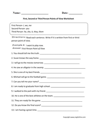 First, Second or Third Person Points of View Worksheet
Read each sentence. Write if it is written from first or third
person point of view.
I want to play now.
First Person Point of View
1. You should tell me the truth. _____________________________________
2. Susan knows the way home. _____________________________________
3. I will go to the movies tomorrow. ________________________________
4. He saw an alligator in the swamp. _____________________________________
5. She is one of my best friends. _____________________________________
6. Michael will go to the football game. __________________________________
7. Can you tell me your name? _____________________________________
8. I am ready to graduate from high school. _______________________________
9. I walked to the park with my friend. __________________________________
10. He is one of the best athletes on the team. ____________________________
11. They are ready for the game. _____________________________________
12. Do you know the final score? _____________________________________
13. I am having a great time. _____________________________________
First Person- I, we, me
Second Person- you
Third Person- he, she, it, they, them
Copyright www.englishlinx.com
 