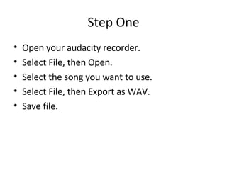 Step One Open your audacity recorder. Select File, then Open. Select the song you want to use. Select File, then Export as WAV.  Save file. 