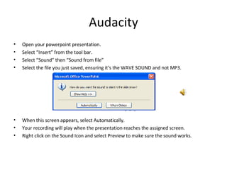 Audacity Open your powerpoint presentation. Select “Insert” from the tool bar. Select “Sound” then “Sound from file” Select the file you just saved, ensuring it’s the WAVE SOUND and not MP3. When this screen appears, select Automatically.  Your recording will play when the presentation reaches the assigned screen. Right click on the Sound Icon and select Preview to make sure the sound works.  