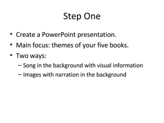 Step One Create a PowerPoint presentation. Main focus: themes of your five books. Two ways: Song in the background with visual information Images with narration in the background 