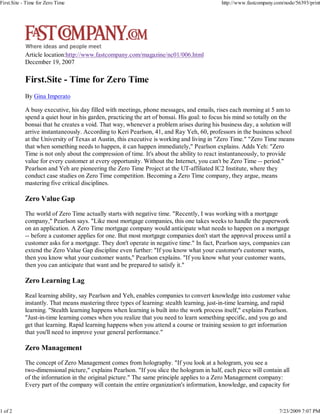 First.Site - Time for Zero Time                                                             http://www.fastcompany.com/node/56393/print




            Article location:http://www.fastcompany.com/magazine/nc01/006.html
            December 19, 2007

            First.Site - Time for Zero Time
            By Gina Imperato

            A busy executive, his day filled with meetings, phone messages, and emails, rises each morning at 5 am to
            spend a quiet hour in his garden, practicing the art of bonsai. His goal: to focus his mind so totally on the
            bonsai that he creates a void. That way, whenever a problem arises during his business day, a solution will
            arrive instantaneously. According to Keri Pearlson, 41, and Ray Yeh, 60, professors in the business school
            at the University of Texas at Austin, this executive is working and living in "Zero Time." "Zero Time means
            that when something needs to happen, it can happen immediately," Pearlson explains. Adds Yeh: "Zero
            Time is not only about the compression of time. It's about the ability to react instantaneously, to provide
            value for every customer at every opportunity. Without the Internet, you can't be Zero Time -- period."
            Pearlson and Yeh are pioneering the Zero Time Project at the UT-affiliated IC2 Institute, where they
            conduct case studies on Zero Time competition. Becoming a Zero Time company, they argue, means
            mastering five critical disciplines.

            Zero Value Gap
            The world of Zero Time actually starts with negative time. "Recently, I was working with a mortgage
            company," Pearlson says. "Like most mortgage companies, this one takes weeks to handle the paperwork
            on an application. A Zero Time mortgage company would anticipate what needs to happen on a mortgage
            -- before a customer applies for one. But most mortgage companies don't start the approval process until a
            customer asks for a mortgage. They don't operate in negative time." In fact, Pearlson says, companies can
            extend the Zero Value Gap discipline even further: "If you know what your customer's customer wants,
            then you know what your customer wants," Pearlson explains. "If you know what your customer wants,
            then you can anticipate that want and be prepared to satisfy it."

            Zero Learning Lag
            Real learning ability, say Pearlson and Yeh, enables companies to convert knowledge into customer value
            instantly. That means mastering three types of learning: stealth learning, just-in-time learning, and rapid
            learning. "Stealth learning happens when learning is built into the work process itself," explains Pearlson.
            "Just-in-time learning comes when you realize that you need to learn something specific, and you go and
            get that learning. Rapid learning happens when you attend a course or training session to get information
            that you'll need to improve your general performance."

            Zero Management
            The concept of Zero Management comes from holography. "If you look at a hologram, you see a
            two-dimensional picture," explains Pearlson. "If you slice the hologram in half, each piece will contain all
            of the information in the original picture." The same principle applies to a Zero Management company:
            Every part of the company will contain the entire organization's information, knowledge, and capacity for



1 of 2                                                                                                               7/23/2009 7:07 PM
 