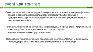 event как триггер
17



     ‣   Проводя закрытый просмотр для блоггеров, можно усилить атмосферу фильма,
           создав в просмотровом пространстве атмосферу бомбоубежища и
           одновременно - арт-выставки, где были бы выставлены графические работы -
           скетчи и раскадровки

     ‣   Такое событие станет качественным инфоповодом, и, кроме этого, погружённые в
           атмосферу блоггеры, воспримут кино гораздо глубже
         •   соответственно - глубже будут и их отзывы


     ‣   Подходящее пространство, уже проверенное выставкой “Верю!” и фестивалем
          “Абракадабра” есть - это Большое Винохранилище на Винзаводе
 