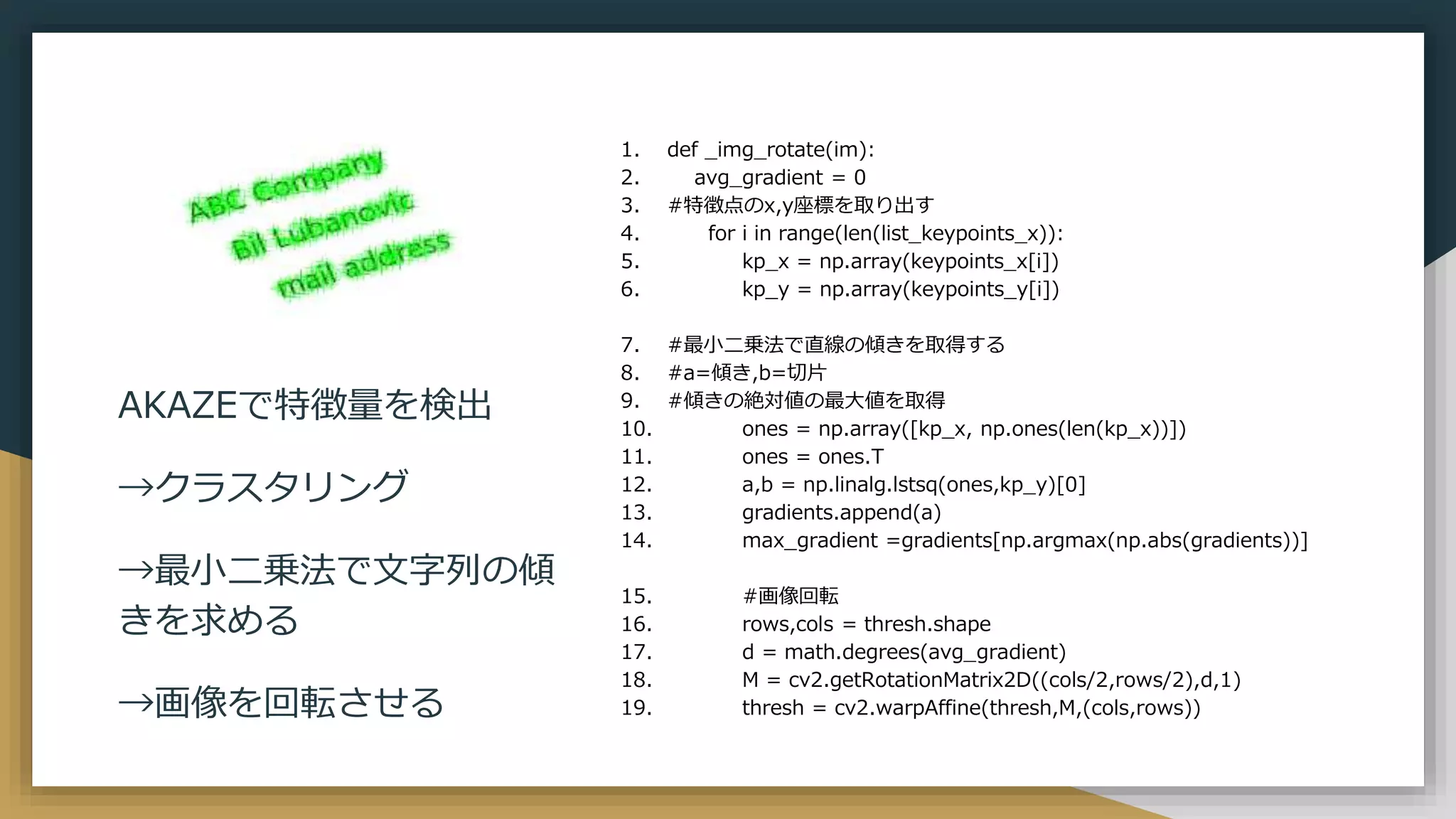 1. def _img_rotate(im):
2. avg_gradient = 0
3. #特徴点のx,y座標を取り出す
4. for i in range(len(list_keypoints_x)):
5. kp_x = np.array(keypoints_x[i])
6. kp_y = np.array(keypoints_y[i])
7. #最小二乗法で直線の傾きを取得する
8. #a=傾き,b=切片
9. #傾きの絶対値の最大値を取得
10. ones = np.array([kp_x, np.ones(len(kp_x))])
11. ones = ones.T
12. a,b = np.linalg.lstsq(ones,kp_y)[0]
13. gradients.append(a)
14. max_gradient =gradients[np.argmax(np.abs(gradients))]
15. #画像回転
16. rows,cols = thresh.shape
17. d = math.degrees(avg_gradient)
18. M = cv2.getRotationMatrix2D((cols/2,rows/2),d,1)
19. thresh = cv2.warpAffine(thresh,M,(cols,rows))
AKAZEで特徴量を検出
→クラスタリング
→最小二乗法で文字列の傾
きを求める
→画像を回転させる
 