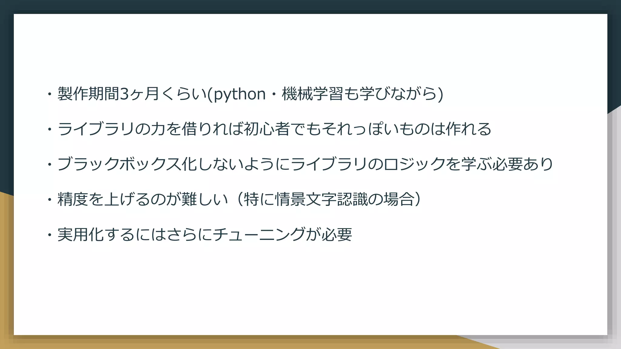 ・製作期間3ヶ月くらい(python・機械学習も学びながら)
・ライブラリの力を借りれば初心者でもそれっぽいものは作れる
・ブラックボックス化しないようにライブラリのロジックを学ぶ必要あり
・精度を上げるのが難しい（特に情景文字認識の場合）
・実用化するにはさらにチューニングが必要
 