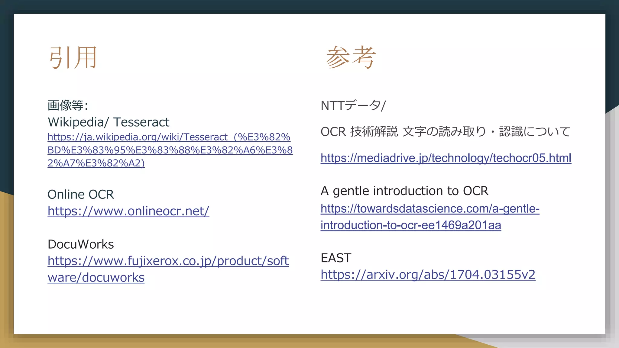 引用
画像等:
Wikipedia/ Tesseract
https://ja.wikipedia.org/wiki/Tesseract_(%E3%82%
BD%E3%83%95%E3%83%88%E3%82%A6%E3%8
2%A7%E3%82%A2)
Online OCR
https://www.onlineocr.net/
DocuWorks
https://www.fujixerox.co.jp/product/soft
ware/docuworks
参考
NTTデータ/
OCR 技術解説 文字の読み取り・認識について
https://mediadrive.jp/technology/techocr05.html
A gentle introduction to OCR
https://towardsdatascience.com/a-gentle-
introduction-to-ocr-ee1469a201aa
EAST
https://arxiv.org/abs/1704.03155v2
 